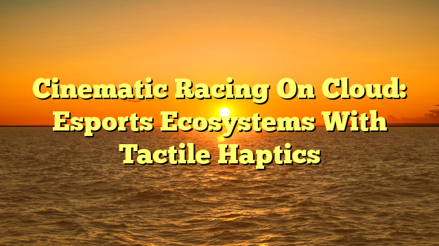 Cinematic Racing On Cloud: Esports Ecosystems With Tactile Haptics