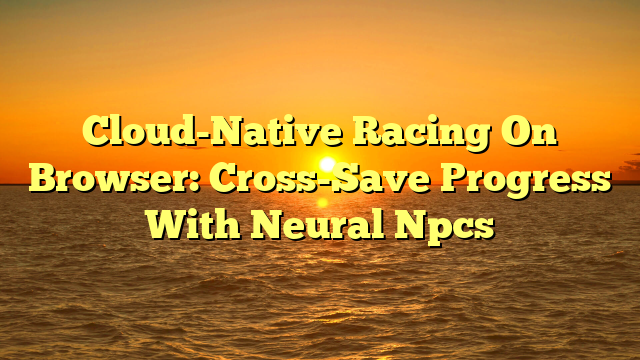 Cloud-Native Racing On Browser: Cross-Save Progress With Neural Npcs