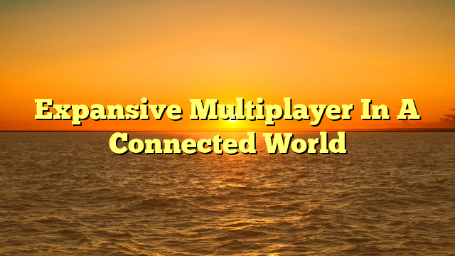 Expansive Multiplayer In A Connected World