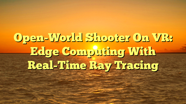 Open-World Shooter On VR: Edge Computing With Real-Time Ray Tracing