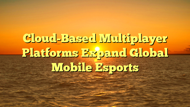 Cloud-Based Multiplayer Platforms Expand Global Mobile Esports