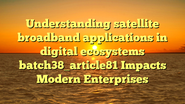 Understanding satellite broadband applications in digital ecosystems batch38_article81 Impacts Modern Enterprises