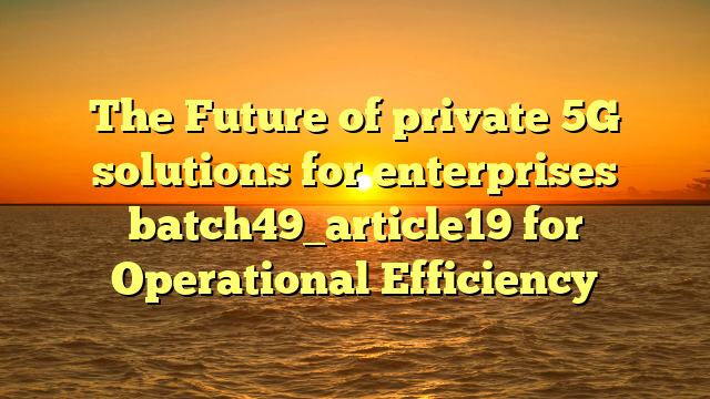 The Future of private 5G solutions for enterprises batch49_article19 for Operational Efficiency