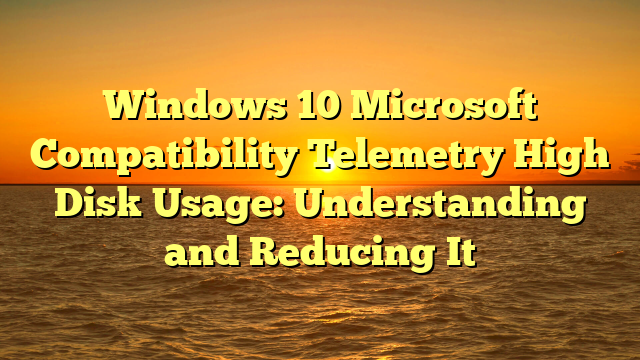 Windows 10 Microsoft Compatibility Telemetry High Disk Usage: Understanding and Reducing It